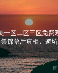 精品欧美一区二区三区免费观看热辣影评集锦幕后真相，避坑必读