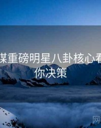 星空传媒重磅明星八卦核心看点，助你决策