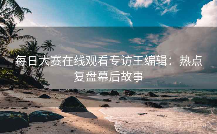 每日大赛在线观看专访王编辑:热点复盘幕后故事 每日大赛在线观看专访王编辑:热点复盘幕后故事