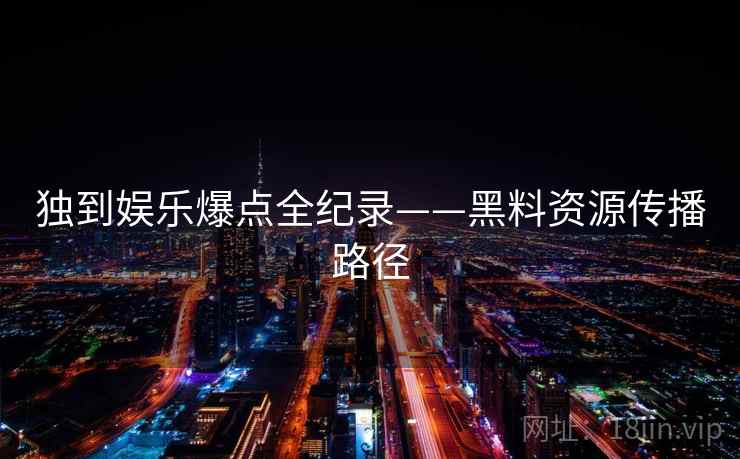 独到娱乐爆点全纪录——黑料资源传播路径 独到娱乐爆点全纪录——黑料资源传播路径