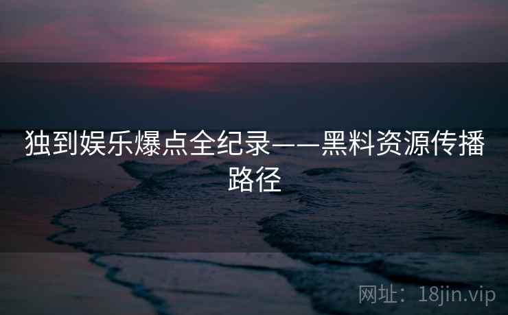 独到娱乐爆点全纪录——黑料资源传播路径 独到娱乐爆点全纪录——黑料资源传播路径