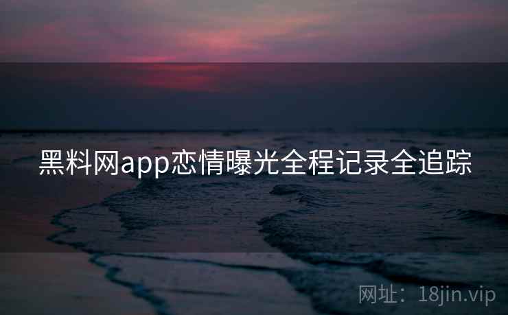 黑料网app恋情曝光全程记录全追踪 黑料网app恋情曝光全程记录全追踪