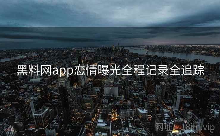黑料网app恋情曝光全程记录全追踪 黑料网app恋情曝光全程记录全追踪